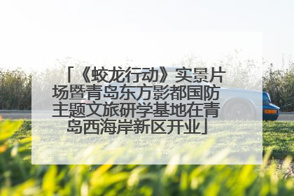 《蛟龙行动》实景片场暨青岛东方影都国防主题文旅研学基地在青岛西海岸新区开业